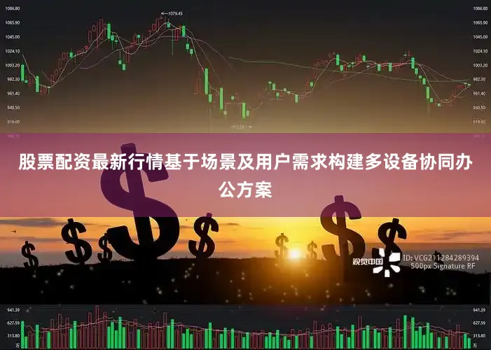 股票配资最新行情基于场景及用户需求构建多设备协同办公方案
