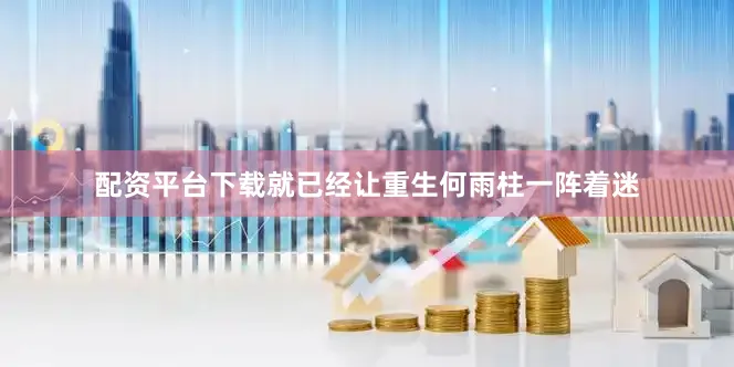 配资平台下载就已经让重生何雨柱一阵着迷