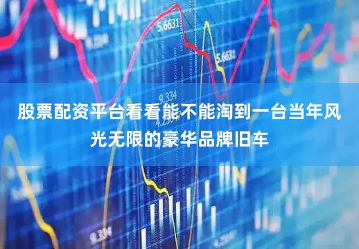 股票配资平台看看能不能淘到一台当年风光无限的豪华品牌旧车