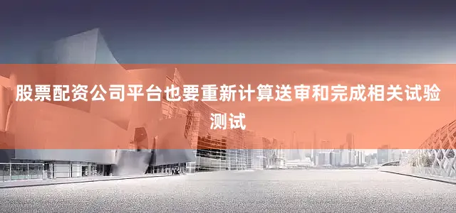 股票配资公司平台也要重新计算送审和完成相关试验测试