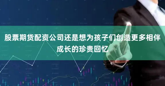 股票期货配资公司还是想为孩子们创造更多相伴成长的珍贵回忆