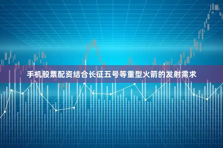 手机股票配资结合长征五号等重型火箭的发射需求